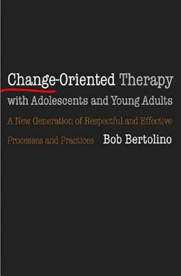 Change-Oriented Therapy with Adolescents and Young Adults: The Next Generation of Respectful Processes and Practices by Bob Bertolino