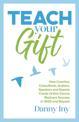 Teach Your Gift: How Coaches, Consultants, Authors, Speakers, and Experts Create Online Course Business Success in 2020 and Beyond by Danny Iny