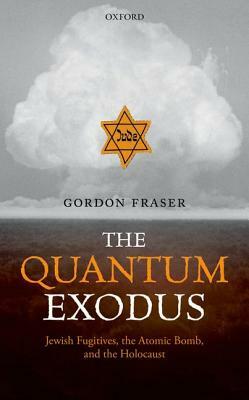 The Quantum Exodus: Jewish Fugitives, the Atomic Bomb, and the Holocaust by Gordon Fraser