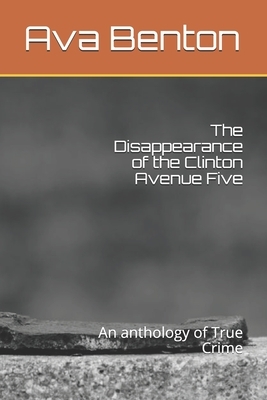 The Disappearance of the Clinton Avenue Five: An anthology of True Crime by Ava Benton