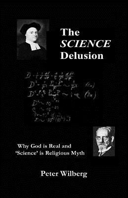 The Science Delusion: Why God Is Real And 'Science' Is Religious Myth by Peter Wilberg