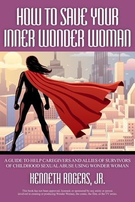 How to Save Your Inner Wonder Woman - A Guide to Help Caregivers and Allies of Survivors of Childhood Sexual Abuse Using Wonder Woman by Kenneth Rogers