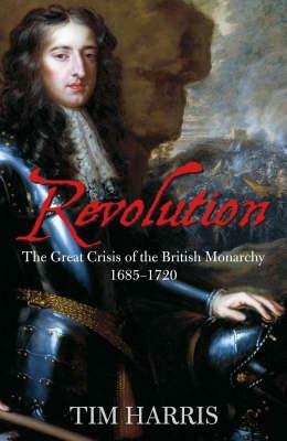 Revolution: The Great Crisis of the British Monarchy 1685 - 1720 by Tim Harris