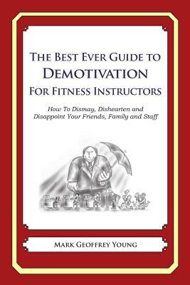 The Best Ever Guide to Demotivation for Fitness Instructors: How To Dismay, Dishearten and Disappoint Your Friends, Family and Staff by Mark Geoffrey Young