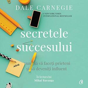 Secretele succesului: Cum să vă faceţi prieteni şi să deveniţi influent by Dale Carnegie