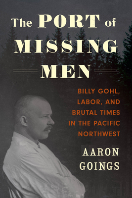 The Port of Missing Men: Billy Gohl, Labor, and Brutal Times in the Pacific Northwest by Aaron Goings