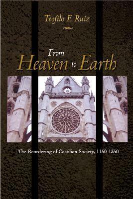 From Heaven to Earth: The Reordering of Castilian Society, 1150-1350 by Teofilo F. Ruiz