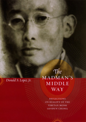 The Madman's Middle Way: Reflections on Reality of the Tibetan Monk Gendun Chopel by Gendün Chöphel, Donald S. Lopez Jr.