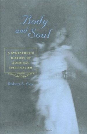 Body and Soul: A Sympathetic History of American Spiritualism by Robert S. Cox