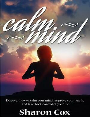 Calm Mind: Discover How To Calm Your Mind, Improve Your Health, And Take Back Control Of Your Life by Sharon Cox