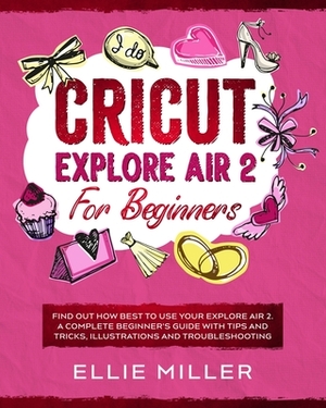 Cricut Explore Air 2 for Beginners: Find Out How Best to Use your Explore Air 2. A Complete Beginner's Guide with Tips and Tricks, Illustrations and T by Ellie Miller