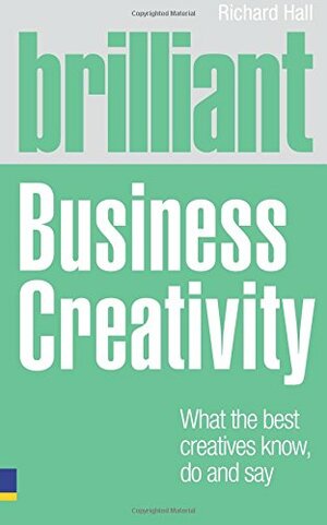 Brilliant Business Creativity: What the Best Business Creatives Know, Do and Say by Richard Hall