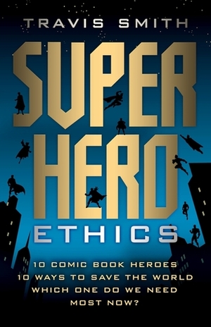 Superhero Ethics: 10 Comic Book Heroes; 10 Ways to Save the World; Which One Do We Need Most Now? by Travis Smith