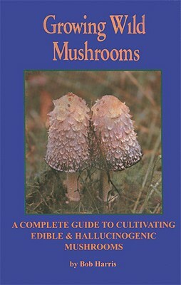 Growing Wild Mushrooms: A Complete Guide to Cultivating Edible & Hallucinogenic Mushrooms by Robert Charles Harris