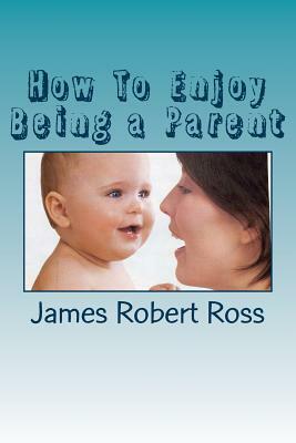 How To Enjoy Being a Parent: Reflections of a Father and Family Counselor by James Robert Ross