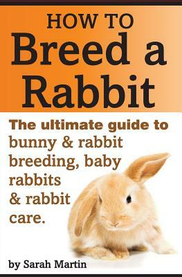 How to Breed a Rabbit: The Ultimate Guide to Bunny and Rabbit Breeding, Baby Rabbits and Rabbit Care by Sarah Martin