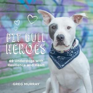 Pit Bull Heroes: 49 Underdogs with Resilience and Heart by Greg Murray