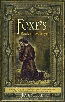 Foxe's Book of Martyrs: A History of the Lives, Sufferings, and Triumphant Deaths of the Early Christian and the Protestant Martyrs by John Foxe