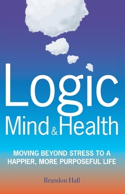 Logic Mind and Health: Moving Beyond Stress to a Happier, More Purposeful Life by Brandon Hall