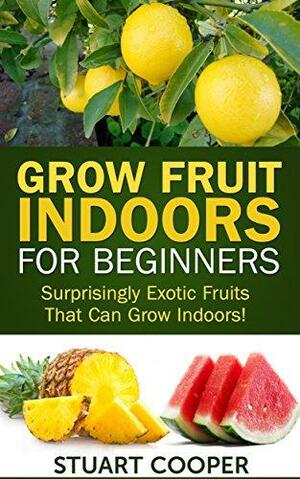 Grow Fruit Indoors For Beginners: Surprisingly Exotic Fruits That Can Grow Indoors! by Stuart Cooper