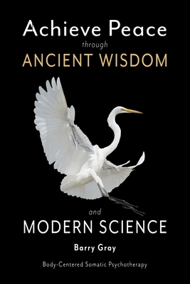 Achieve Peace through Ancient Wisdom and Modern Science: Body-Centered, Somatic Psychotherapy by Barry Gray