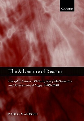 The Adventure of Reason: Interplay Between Philosophy of Mathematics and Mathematical Logic, 1900-1940 by Paolo Mancosu