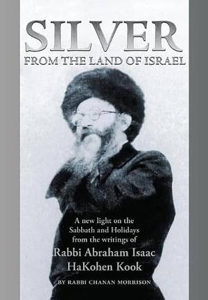 Silver from the Land of Israel: A New Light on the Sabbath and Holidays from the Writings of Rabbi Abraham Isaac HaKohen Kook by Chanan Morrison