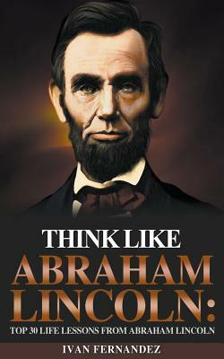 Think Like Abraham Lincoln: Top 30 Life Lessons from Abraham Lincoln by Ivan Fernandez