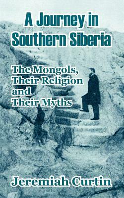 A Journey in Southern Siberia: The Mongols, Their Religion and Their Myths by Jeremiah Curtin