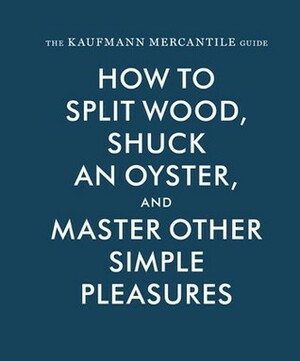 The Kaufmann Mercantile Guide: How to Split Wood, Shuck an Oyster, and Master Other Simple Pleasures by Jessica Hundley, Sebastian Kaufmann, Alexandra Redgrave