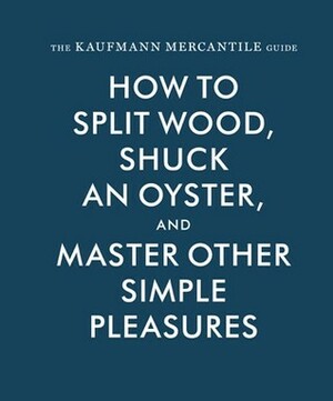 The Kaufmann Mercantile Guide: How to Split Wood, Shuck an Oyster, and Master Other Simple Pleasures by Sebastian Kaufmann, Jessica Hundley, Alexandra Redgrave