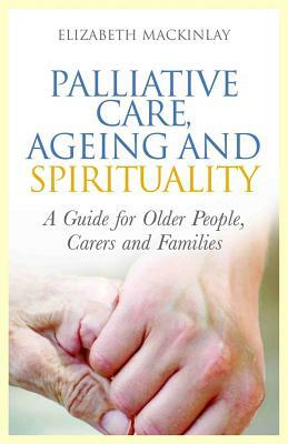 Palliative Care, Ageing and Spirituality: A Guide for Older People, Carers and Families by Elizabeth Mackinlay