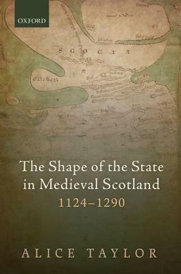 The Shape of the State in Medieval Scotland, 1124-1290 by Alice Taylor