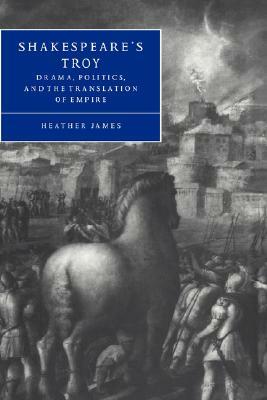 Shakespeare's Troy: Drama, Politics, and the Translation of Empire by Heather James