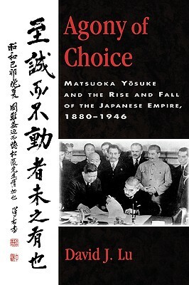 Agony of Choice: Matsuoka Yosuke and the Rise and Fall of the Japanese Empire, 1880-1946 by David J. Lu