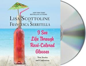 I See Life Through Rosé-Colored Glasses: True Stories and Confessions by Lisa Scottoline, Francesca Serritella