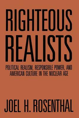 Righteous Realists: Political Realism, Responsible Power, and American Culture in the Nuclear Age by Joel H. Rosenthal