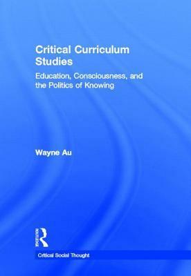 Critical Curriculum Studies: Education, Consciousness, and the Politics of Knowing by Wayne Au
