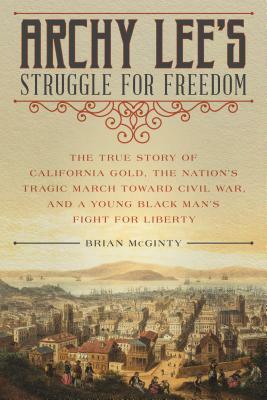 Archy Lee's Struggle for Freedom: The True Story of California Gold, the Nation's Tragic March Toward Civil War, and a Young Black Man's Fight for Lib by Brian McGinty