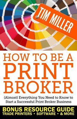 How to Be a Print Broker: (Almost) Everything You Need to Know to Start a Successful Print Broker Business by Tim Miller