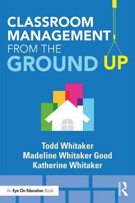 Classroom Management from the Ground Up by Madeline Whitaker Good, Todd Whitaker, Katherine Whitaker