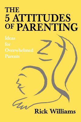 The 5 Attitudes of Parenting: Ideas for Overwhelmed Parents by Rick Williams