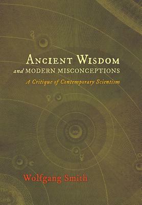 Ancient Wisdom and Modern Misconceptions: A Critique of Contemporary Scientism by Wolfgang Smith