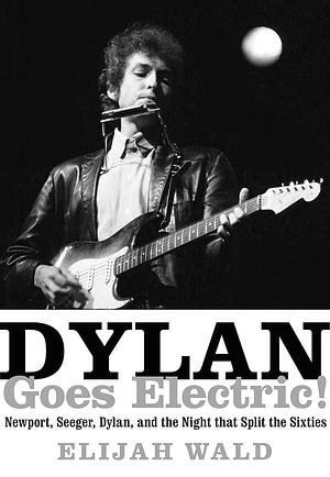 Dylan Goes Electric!: Newport, Seeger, Dylan, and the Night That Split the Sixties by Elijah Wald