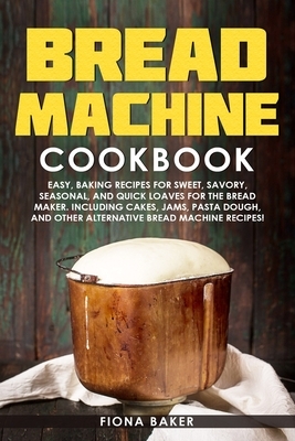Bread Machine Cookbook: Easy, Baking Recipes for Sweet, Savory, Seasonal, and Quick Loaves For The Bread Maker. Including Cakes, Jams, Pasta D by Fiona Baker