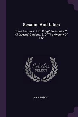 Sesame and Lilies: Three Lectures: 1. of Kings' Treasuries. 2. of Queens' Gardens. 3. of the Mystery of Life by John Ruskin