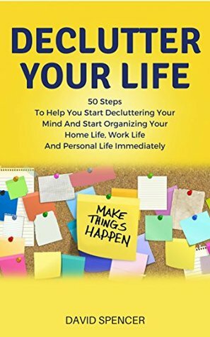 Declutter Your Life: 50 Steps To Help You Start Decluttering Your Mind And Start Organizing Your Home Life, Work Life And Personal Life Immediately by David Spencer