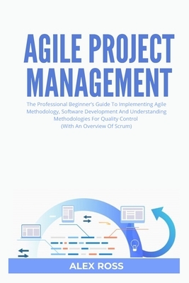 Agile Project Management: The Professional Beginner's Guide To Implementing Agile Methodology, Software Development And Understanding Methodolog by Alex Ross