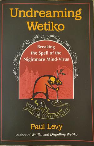 Undreaming Wetiko: Breaking the Spell of the Nightmare Mind-Virus by Paul Levy