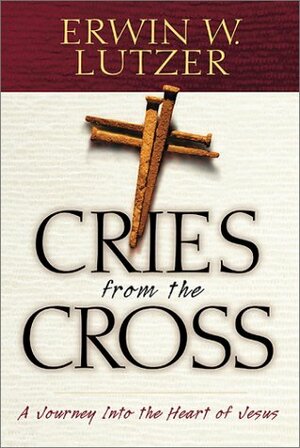 Cries from the Cross: A Journey Into the Heart of Jesus by Erwin W. Lutzer